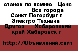 станок по камню › Цена ­ 29 000 - Все города, Санкт-Петербург г. Электро-Техника » Другое   . Хабаровский край,Хабаровск г.